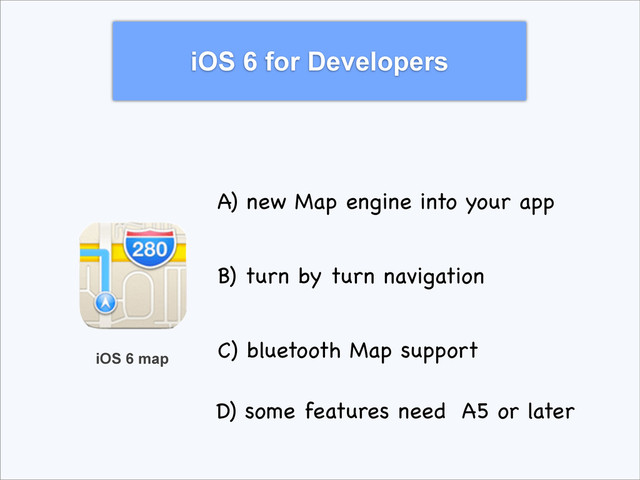 iOS 6 for Developers
iOS 6 map
A) new Map engine into your app
B) turn by turn navigation
C) bluetooth Map support
D) some features need A5 or later
