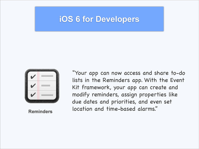 iOS 6 for Developers
Reminders
“Your app can now access and share to-do
lists in the Reminders app. With the Event
Kit framework, your app can create and
modify reminders, assign properties like
due dates and priorities, and even set
location and time-based alarms.”
