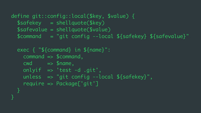 define git::config::local($key, $value) {
$safekey = shellquote($key)
$safevalue = shellquote($value)
$command = "git config --local ${safekey} ${safevalue}"
exec { "${command} in ${name}":
command => $command,
cwd => $name,
onlyif => 'test -d .git',
unless => "git config --local ${safekey}",
require => Package['git']
}
}
