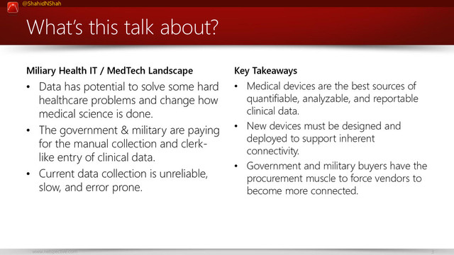 @ShahidNShah
www.netspective.com 3
What’s this talk about?
Miliary Health IT / MedTech Landscape
• Data has potential to solve some hard
healthcare problems and change how
medical science is done.
• The government & military are paying
for the manual collection and clerk-
like entry of clinical data.
• Current data collection is unreliable,
slow, and error prone.
Key Takeaways
• Medical devices are the best sources of
quantifiable, analyzable, and reportable
clinical data.
• New devices must be designed and
deployed to support inherent
connectivity.
• Government and military buyers have the
procurement muscle to force vendors to
become more connected.
