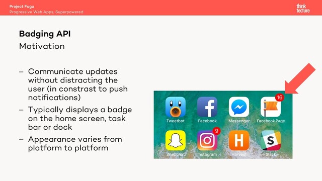 Motivation
- Communicate updates
without distracting the
user (in constrast to push
notifications)
- Typically displays a badge
on the home screen, task
bar or dock
- Appearance varies from
platform to platform
Project Fugu
Progressive Web Apps, Superpowered
Badging API

