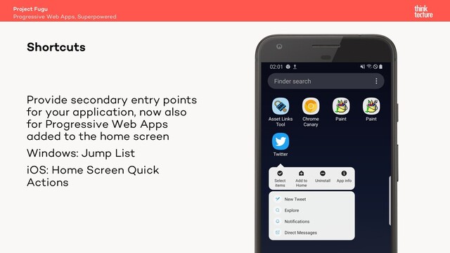Provide secondary entry points
for your application, now also
for Progressive Web Apps
added to the home screen
Windows: Jump List
iOS: Home Screen Quick
Actions
Project Fugu
Progressive Web Apps, Superpowered
Shortcuts

