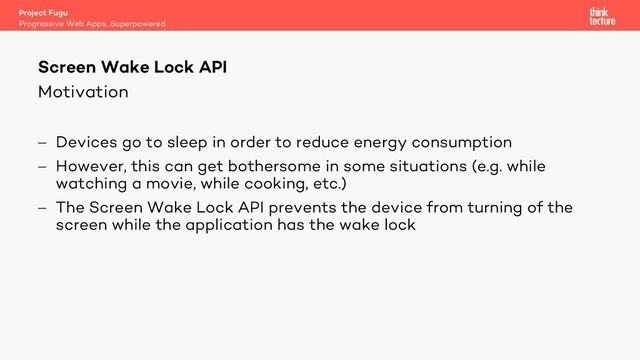 Motivation
- Devices go to sleep in order to reduce energy consumption
- However, this can get bothersome in some situations (e.g. while
watching a movie, while cooking, etc.)
- The Screen Wake Lock API prevents the device from turning of the
screen while the application has the wake lock
Project Fugu
Progressive Web Apps, Superpowered
Screen Wake Lock API
