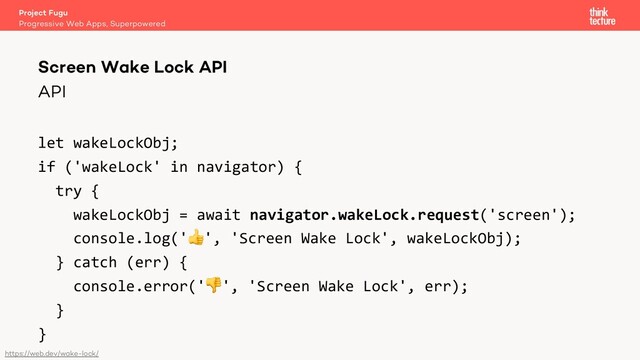 API
let wakeLockObj;
if ('wakeLock' in navigator) {
try {
wakeLockObj = await navigator.wakeLock.request('screen');
console.log('👍', 'Screen Wake Lock', wakeLockObj);
} catch (err) {
console.error('👎', 'Screen Wake Lock', err);
}
}
Project Fugu
Progressive Web Apps, Superpowered
Screen Wake Lock API
https://web.dev/wake-lock/
