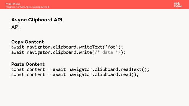 API
Copy Content
await navigator.clipboard.writeText('foo');
await navigator.clipboard.write(/* data */);
Paste Content
const content = await navigator.clipboard.readText();
const content = await navigator.clipboard.read();
Project Fugu
Progressive Web Apps, Superpowered
Async Clipboard API
