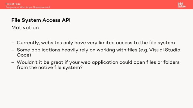 Motivation
- Currently, websites only have very limited access to the file system
- Some applications heavily rely on working with files (e.g. Visual Studio
Code)
- Wouldn’t it be great if your web application could open files or folders
from the native file system?
Project Fugu
Progressive Web Apps, Superpowered
File System Access API
