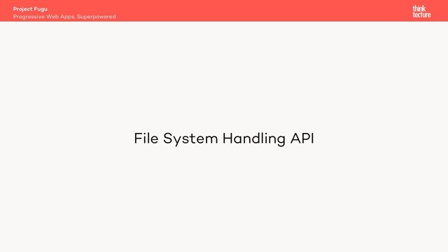 File System Handling API
Project Fugu
Progressive Web Apps, Superpowered
