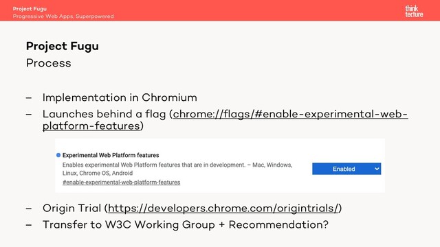 Process
– Implementation in Chromium
– Launches behind a flag (chrome://flags/#enable-experimental-web-
platform-features)
– Origin Trial (https://developers.chrome.com/origintrials/)
– Transfer to W3C Working Group + Recommendation?
Project Fugu
Progressive Web Apps, Superpowered
Project Fugu

