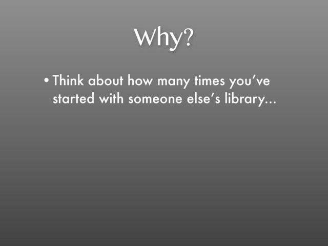 Why?
•Think about how many times you’ve
started with someone else’s library...
