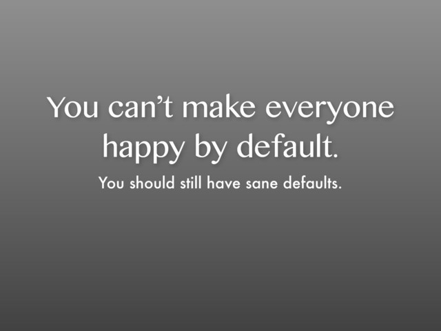 You can’t make everyone
happy by default.
You should still have sane defaults.
