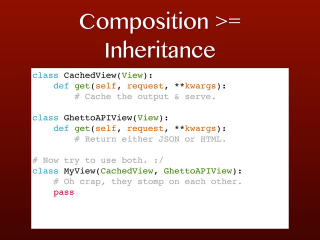 Composition >=
Inheritance
class CachedView(View):
def get(self, request, **kwargs):
# Cache the output & serve.
class GhettoAPIView(View):
def get(self, request, **kwargs):
# Return either JSON or HTML.
# Now try to use both. :/
class MyView(CachedView, GhettoAPIView):
# Oh crap, they stomp on each other.
pass
