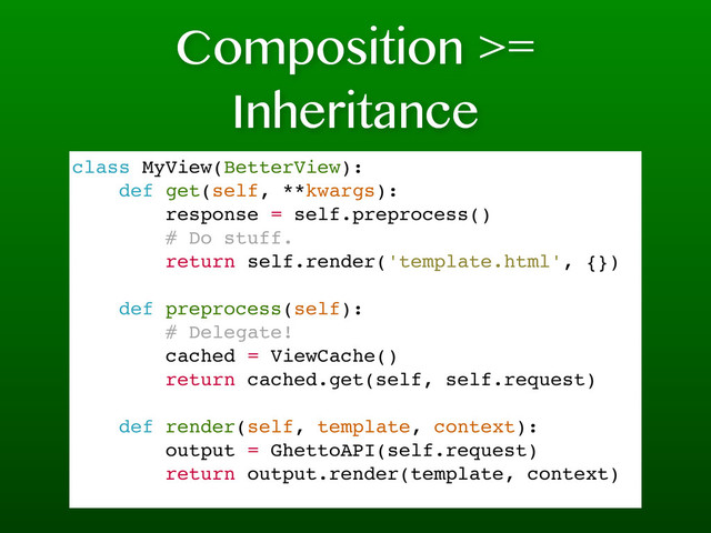 Composition >=
Inheritance
class MyView(BetterView):
def get(self, **kwargs):
response = self.preprocess()
# Do stuff.
return self.render('template.html', {})
def preprocess(self):
# Delegate!
cached = ViewCache()
return cached.get(self, self.request)
def render(self, template, context):
output = GhettoAPI(self.request)
return output.render(template, context)
