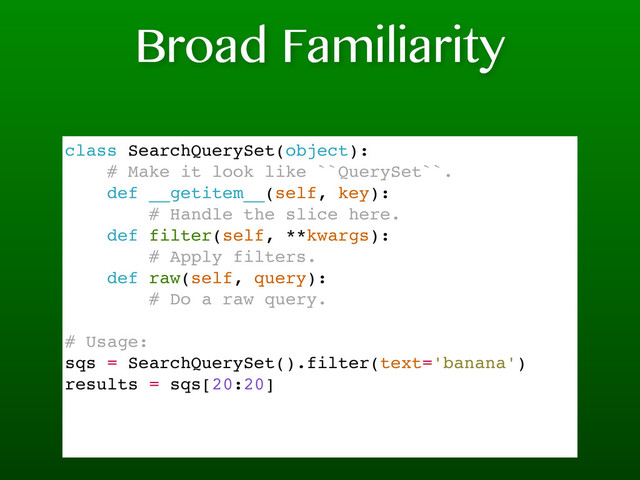 Broad Familiarity
class SearchQuerySet(object):
# Make it look like ``QuerySet``.
def __getitem__(self, key):
# Handle the slice here.
def filter(self, **kwargs):
# Apply filters.
def raw(self, query):
# Do a raw query.
# Usage:
sqs = SearchQuerySet().filter(text='banana')
results = sqs[20:20]
