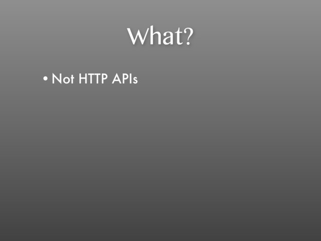 What?
•Not HTTP APIs
