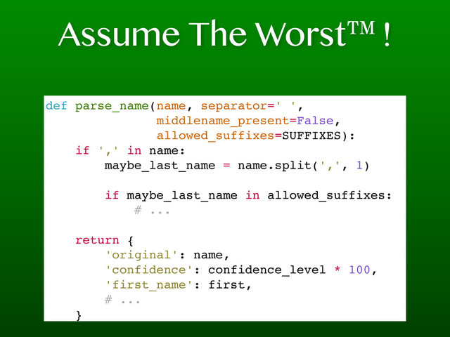 Assume The Worst™!
def parse_name(name, separator=' ',
middlename_present=False,
allowed_suffixes=SUFFIXES):
if ',' in name:
maybe_last_name = name.split(',', 1)
if maybe_last_name in allowed_suffixes:
# ...
return {
'original': name,
'confidence': confidence_level * 100,
'first_name': first,
# ...
}
