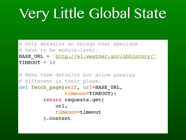 Very Little Global State
# Only defaults or things that absolute
# have to be module-level.
BASE_URL = 'http://w1.weather.gov/obhistory/'
TIMEOUT = 10
# Make them defaults but allow passing
# different in their place.
def fetch_page(self, url=BASE_URL,
timeout=TIMEOUT):
return requests.get(
url,
timeout=timeout
).content
