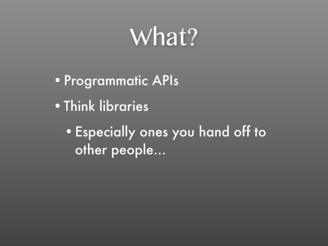 What?
•Programmatic APIs
•Think libraries
•Especially ones you hand off to
other people...
