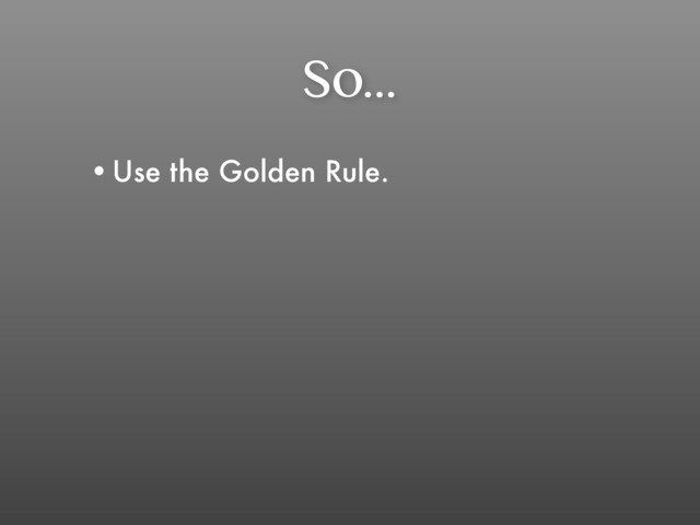 So...
•Use the Golden Rule.

