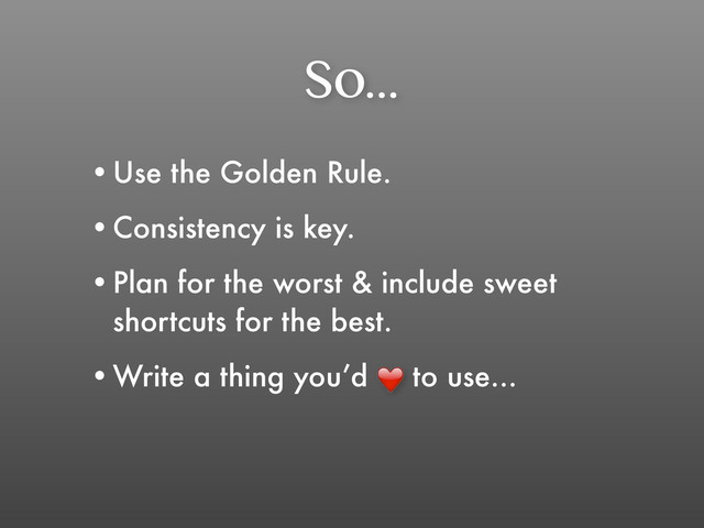 So...
•Use the Golden Rule.
•Consistency is key.
•Plan for the worst & include sweet
shortcuts for the best.
•Write a thing you’d to use...
