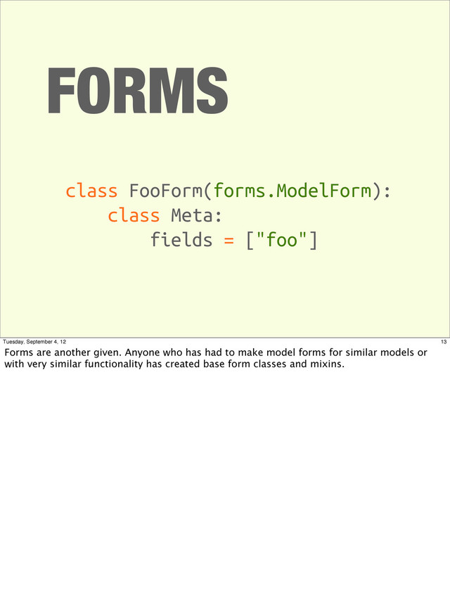 FORMS
class FooForm(forms.ModelForm):
class Meta:
fields = ["foo"]
13
Tuesday, September 4, 12
Forms are another given. Anyone who has had to make model forms for similar models or
with very similar functionality has created base form classes and mixins.

