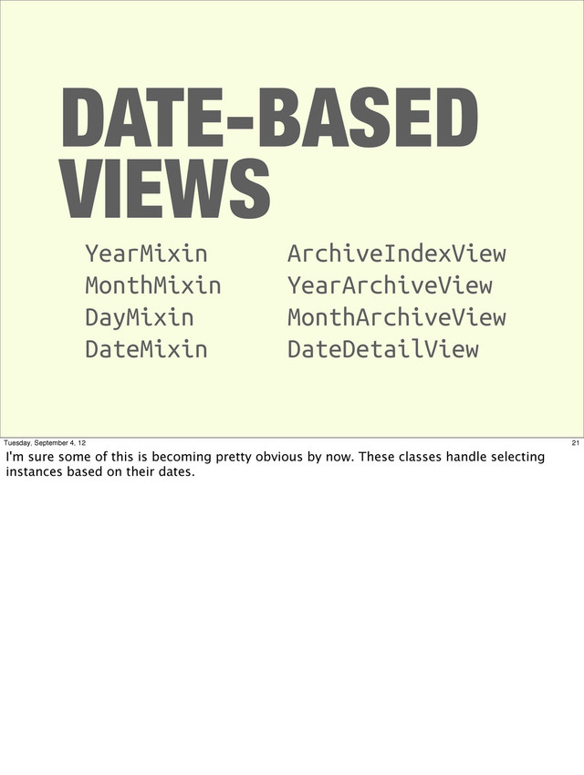 DATE-BASED
VIEWS
YearMixin
MonthMixin
DayMixin
DateMixin
ArchiveIndexView
YearArchiveView
MonthArchiveView
DateDetailView
21
Tuesday, September 4, 12
I'm sure some of this is becoming pretty obvious by now. These classes handle selecting
instances based on their dates.
