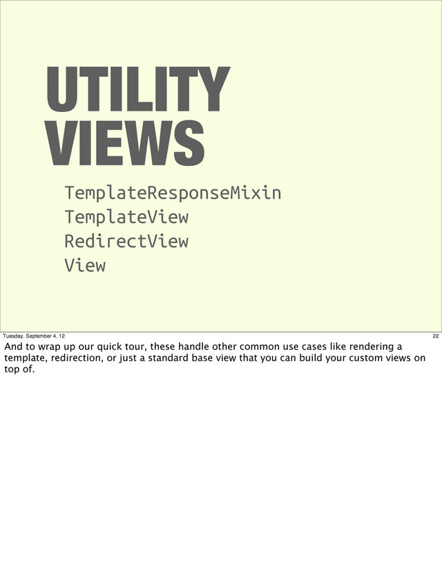 UTILITY
VIEWS
TemplateResponseMixin
TemplateView
RedirectView
View
22
Tuesday, September 4, 12
And to wrap up our quick tour, these handle other common use cases like rendering a
template, redirection, or just a standard base view that you can build your custom views on
top of.
