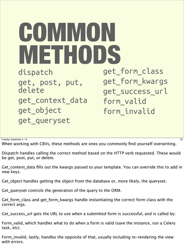 COMMON
METHODS
dispatch
get, post, put,
delete
get_context_data
get_object
get_queryset
get_form_class
get_form_kwargs
get_success_url
form_valid
form_invalid
23
Tuesday, September 4, 12
When working with CBVs, these methods are ones you commonly ﬁnd yourself overwriting.
Dispatch handles calling the correct method based on the HTTP verb requested. These would
be get, post, put, or delete.
Get_context_data ﬁlls out the kwargs passed to your template. You can override this to add in
new keys.
Get_object handles getting the object from the database or, more likely, the queryset.
Get_queryset controls the generation of the query to the ORM.
Get_form_class and get_form_kwargs handle instantiating the correct form class with the
correct args.
Get_success_url gets the URL to use when a submitted form is successful, and is called by:
Form_valid, which handles what to do when a form is valid (save the instance, run a Celery
task, etc).
Form_invalid, lastly, handles the opposite of that, usually including re-rendering the view
with errors.
