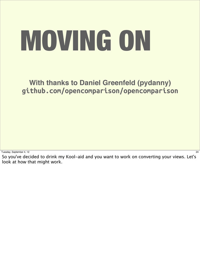 MOVING ON
With thanks to Daniel Greenfeld (pydanny)
github.com/opencomparison/opencomparison
24
Tuesday, September 4, 12
So you've decided to drink my Kool-aid and you want to work on converting your views. Let's
look at how that might work.
