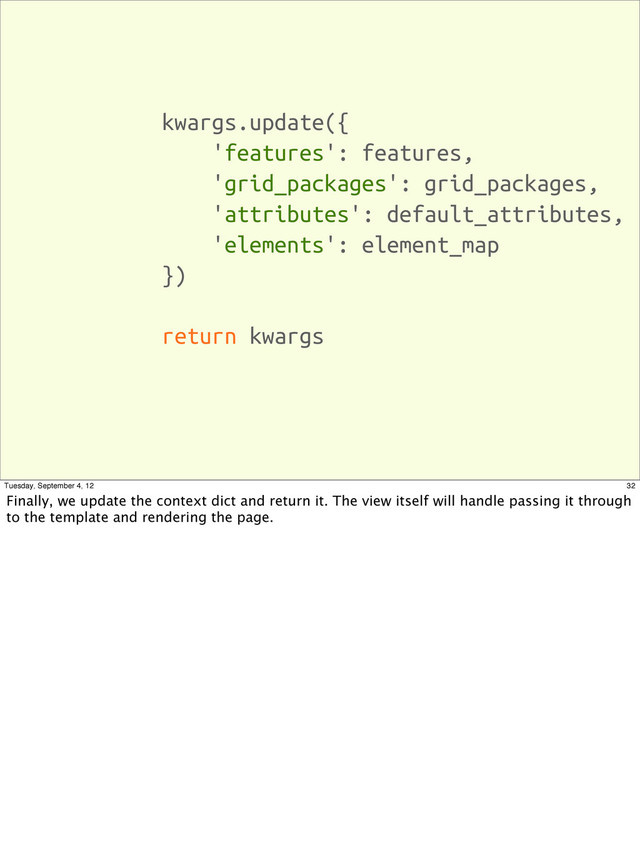 kwargs.update({
'features': features,
'grid_packages': grid_packages,
'attributes': default_attributes,
'elements': element_map
})
return kwargs
32
Tuesday, September 4, 12
Finally, we update the context dict and return it. The view itself will handle passing it through
to the template and rendering the page.
