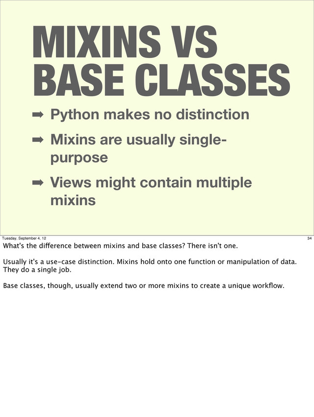➡ Python makes no distinction
➡ Mixins are usually single-
purpose
➡ Views might contain multiple
mixins
MIXINS VS
BASE CLASSES
34
Tuesday, September 4, 12
What's the difference between mixins and base classes? There isn't one.
Usually it's a use-case distinction. Mixins hold onto one function or manipulation of data.
They do a single job.
Base classes, though, usually extend two or more mixins to create a unique workﬂow.
