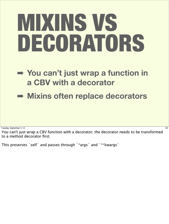 ➡ You can’t just wrap a function in
a CBV with a decorator
➡ Mixins often replace decorators
MIXINS VS
DECORATORS
35
Tuesday, September 4, 12
You can't just wrap a CBV function with a decorator; the decorator needs to be transformed
to a method decorator ﬁrst.
This preserves `self` and passes through `*args` and `**kwargs`
