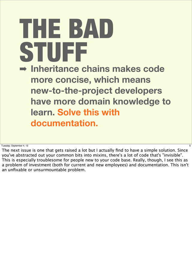 THE BAD
STUFF
➡ Inheritance chains makes code
more concise, which means
new-to-the-project developers
have more domain knowledge to
learn. Solve this with
documentation.
5
Tuesday, September 4, 12
The next issue is one that gets raised a lot but I actually ﬁnd to have a simple solution. Since
you've abstracted out your common bits into mixins, there's a lot of code that's "invisible".
This is especially troublesome for people new to your code base. Really, though, I see this as
a problem of investment (both for current and new employees) and documentation. This isn't
an unﬁxable or unsurmountable problem.
