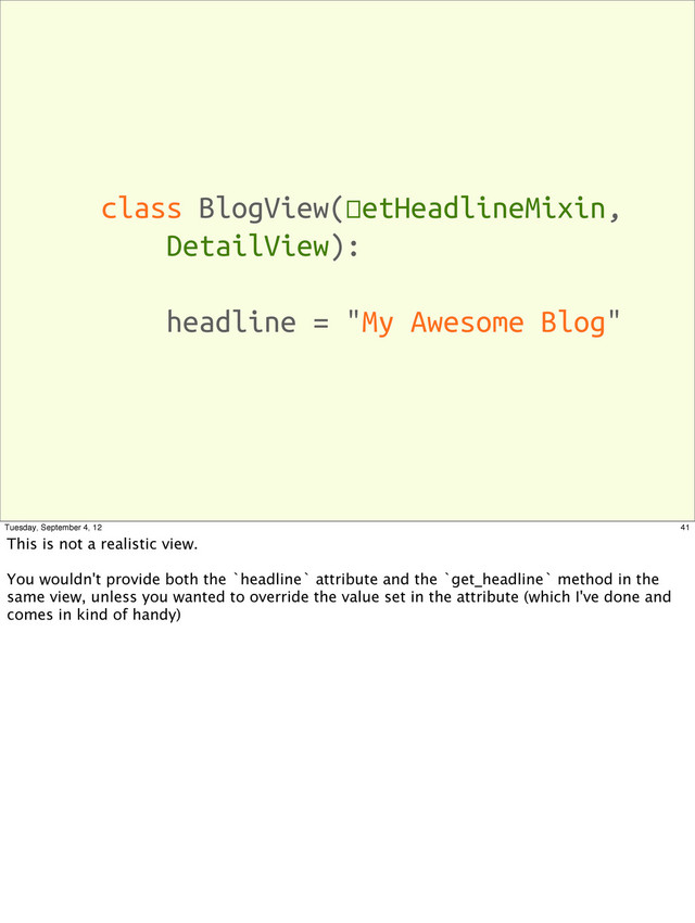 class BlogView(SetHeadlineMixin,
DetailView):
headline = "My Awesome Blog"
41
Tuesday, September 4, 12
This is not a realistic view.
You wouldn't provide both the `headline` attribute and the `get_headline` method in the
same view, unless you wanted to override the value set in the attribute (which I've done and
comes in kind of handy)

