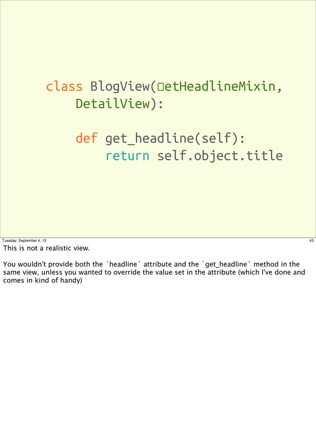 class BlogView(SetHeadlineMixin,
DetailView):
def get_headline(self):
return self.object.title
42
Tuesday, September 4, 12
This is not a realistic view.
You wouldn't provide both the `headline` attribute and the `get_headline` method in the
same view, unless you wanted to override the value set in the attribute (which I've done and
comes in kind of handy)
