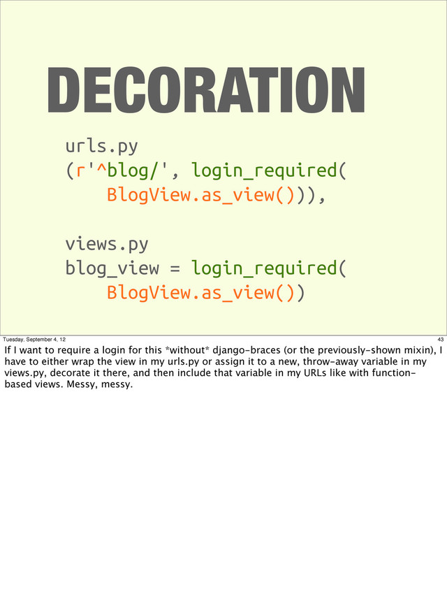 DECORATION
urls.py
(r'^blog/', login_required(
BlogView.as_view())),
views.py
blog_view = login_required(
BlogView.as_view())
43
Tuesday, September 4, 12
If I want to require a login for this *without* django-braces (or the previously-shown mixin), I
have to either wrap the view in my urls.py or assign it to a new, throw-away variable in my
views.py, decorate it there, and then include that variable in my URLs like with function-
based views. Messy, messy.
