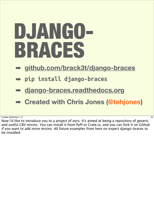 DJANGO-
BRACES
➡ github.com/brack3t/django-braces
➡ pip install django-braces
➡ django-braces.readthedocs.org
➡ Created with Chris Jones (@tehjones)
46
Tuesday, September 4, 12
Now I'd like to introduce you to a project of ours. It's aimed at being a repository of generic
and useful CBV mixins. You can install it from PyPI or Crate.io, and you can fork it on Github
if you want to add more mixins. All future examples from here on expect django-braces to
be installed.
