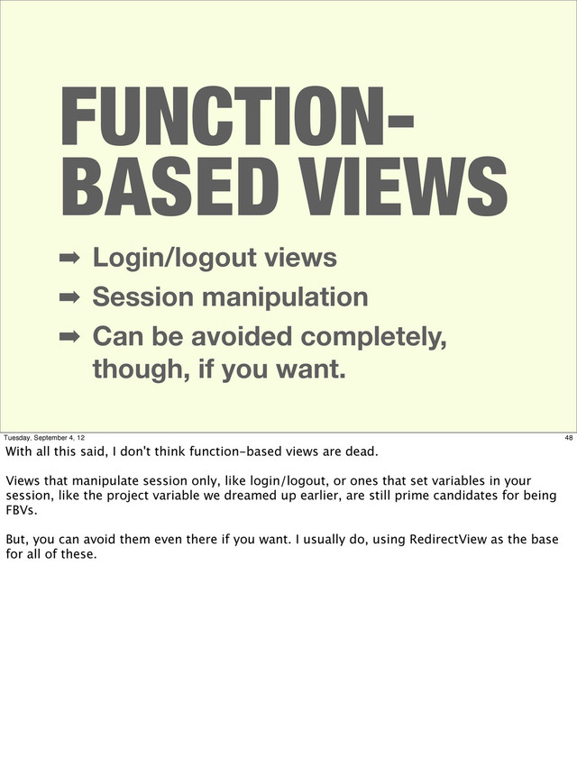 FUNCTION-
BASED VIEWS
➡ Login/logout views
➡ Session manipulation
➡ Can be avoided completely,
though, if you want.
48
Tuesday, September 4, 12
With all this said, I don't think function-based views are dead.
Views that manipulate session only, like login/logout, or ones that set variables in your
session, like the project variable we dreamed up earlier, are still prime candidates for being
FBVs.
But, you can avoid them even there if you want. I usually do, using RedirectView as the base
for all of these.

