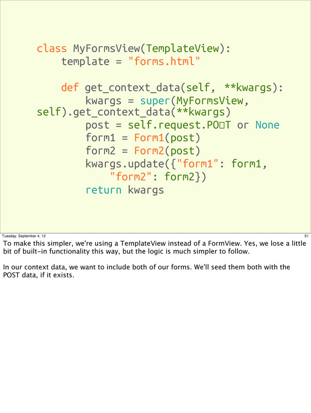 class MyFormsView(TemplateView):
template = "forms.html"
def get_context_data(self, **kwargs):
kwargs = super(MyFormsView,
self).get_context_data(**kwargs)
post = self.request.POST or None
form1 = Form1(post)
form2 = Form2(post)
kwargs.update({"form1": form1,
"form2": form2})
return kwargs
51
Tuesday, September 4, 12
To make this simpler, we're using a TemplateView instead of a FormView. Yes, we lose a little
bit of built-in functionality this way, but the logic is much simpler to follow.
In our context data, we want to include both of our forms. We'll seed them both with the
POST data, if it exists.

