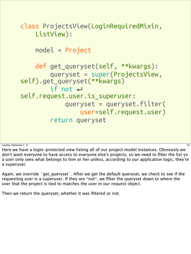 class ProjectsView(LoginRequiredMixin,
ListView):
model = Project
def get_queryset(self, **kwargs):
queryset = super(ProjectsView,
self).get_queryset(**kwargs)
if not ⏎
self.request.user.is_superuser:
queryset = queryset.filter(
user=self.request.user)
return queryset
54
Tuesday, September 4, 12
Here we have a login-protected view listing all of our project model instances. Obviously we
don't want everyone to have access to everyone else's projects, so we need to ﬁlter the list so
a user only sees what belongs to him or her unless, according to our application logic, they're
a superuser.
Again, we override `get_queryset`. After we get the default queryset, we check to see if the
requesting user is a superuser. If they are *not*, we ﬁlter the queryset down to where the
user that the project is tied to matches the user in our request object.
Then we return the queryset, whether it was ﬁltered or not.
