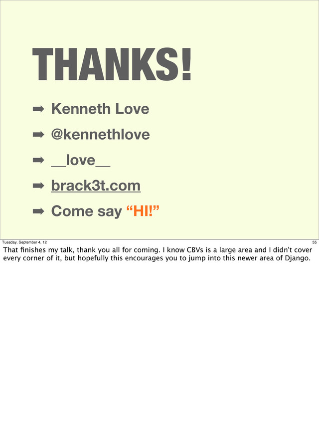 THANKS!
➡ Kenneth Love
➡ @kennethlove
➡ __love__
➡ brack3t.com
➡ Come say “HI!”
55
Tuesday, September 4, 12
That ﬁnishes my talk, thank you all for coming. I know CBVs is a large area and I didn't cover
every corner of it, but hopefully this encourages you to jump into this newer area of Django.
