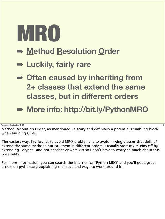 MRO
➡ Method Resolution Order
➡ Luckily, fairly rare
➡ Often caused by inheriting from
2+ classes that extend the same
classes, but in diﬀerent orders
➡ More info: http://bit.ly/PythonMRO
8
Tuesday, September 4, 12
Method Resolution Order, as mentioned, is scary and deﬁnitely a potential stumbling block
when building CBVs.
The easiest way, I've found, to avoid MRO problems is to avoid mixing classes that deﬁne/
extend the same methods but call them in different orders. I usually start my mixins off by
extending `object` and not another view/mixin so I don't have to worry as much about this
possibility.
For more information, you can search the internet for "Python MRO" and you'll get a great
article on python.org explaining the issue and ways to work around it.
