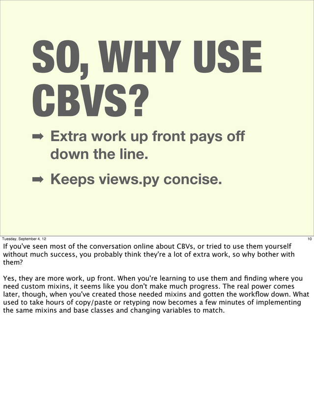 SO, WHY USE
CBVS?
➡ Extra work up front pays oﬀ
down the line.
➡ Keeps views.py concise.
10
Tuesday, September 4, 12
If you've seen most of the conversation online about CBVs, or tried to use them yourself
without much success, you probably think they're a lot of extra work, so why bother with
them?
Yes, they are more work, up front. When you're learning to use them and ﬁnding where you
need custom mixins, it seems like you don't make much progress. The real power comes
later, though, when you've created those needed mixins and gotten the workﬂow down. What
used to take hours of copy/paste or retyping now becomes a few minutes of implementing
the same mixins and base classes and changing variables to match.
