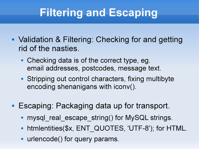Filtering and Escaping

Validation & Filtering: Checking for and getting
rid of the nasties.

Checking data is of the correct type, eg.
email addresses, postcodes, message text.

Stripping out control characters, fixing multibyte
encoding shenanigans with iconv().

Escaping: Packaging data up for transport.

mysql_real_escape_string() for MySQL strings.

htmlentities($x, ENT_QUOTES, 'UTF-8'); for HTML.

urlencode() for query params.
