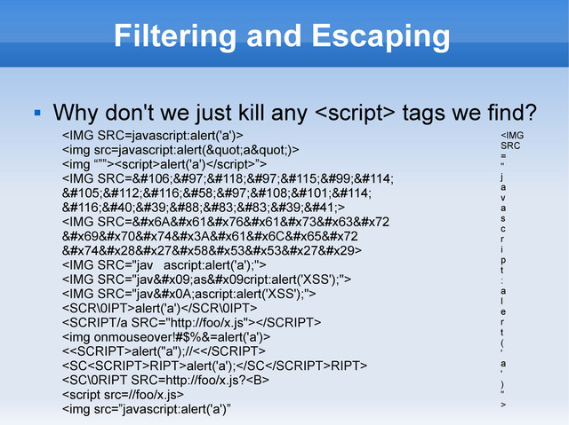 Filtering and Escaping

Why don't we just kill any  tags we find?
<IMG SRC=javascript:alert('a')>
<img src=javascript:alert(&quot;a&quot;)>
<img “””><script>alert('a')”>
<img src="javascr">
<img src="javascr">
<img>
<img>
<img>
alert('a')

<img>
<alert("a");//<
RIPT>alert('a');RIPT>


<img src=”javascript:alert('a')”
<IMG
SRC
=
"
j
a
v
a
s
c
r
i
p
t
:
a
l
e
r
t
(
'
a
'
)
"
>
