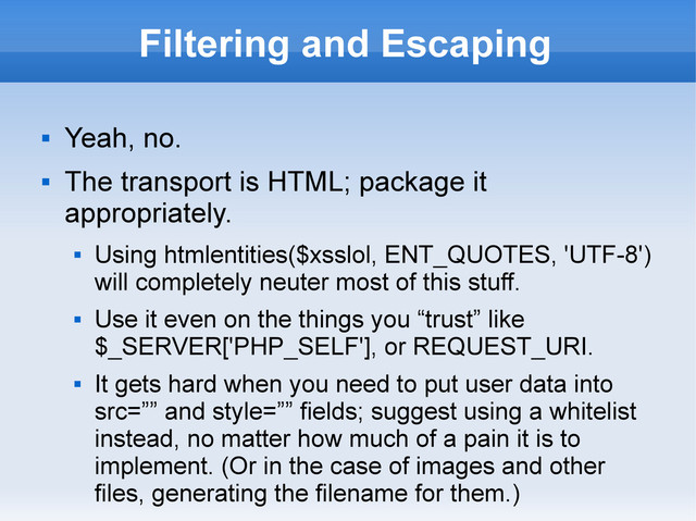 Filtering and Escaping

Yeah, no.

The transport is HTML; package it
appropriately.

Using htmlentities($xsslol, ENT_QUOTES, 'UTF-8')
will completely neuter most of this stuff.

Use it even on the things you “trust” like
$_SERVER['PHP_SELF'], or REQUEST_URI.

It gets hard when you need to put user data into
src=”” and style=”” fields; suggest using a whitelist
instead, no matter how much of a pain it is to
implement. (Or in the case of images and other
files, generating the filename for them.)
