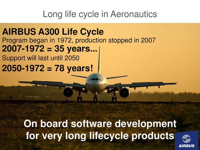 © AIRBUS FRANCE S.A.S. Tous droits réservés. Document confidentiel.
Open Source Day SIEMENS-VDO 27th September 2006 page 17
Long life cycle in Aeronautics
AIRBUS A300 Life Cycle
Program began in 1972, production stopped in 2007
2007-1972 = 35 years...
Support will last until 2050
2050-1972 = 78 years!
On board software development
for very long lifecycle products
