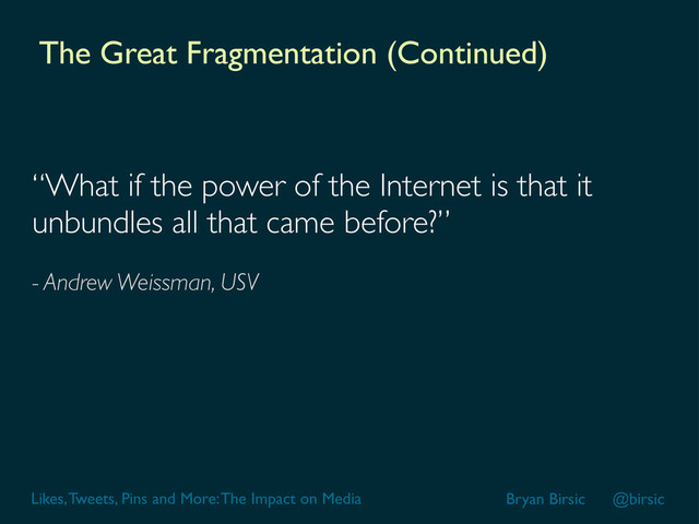 Likes, Tweets, Pins and More: The Impact on Media Bryan Birsic @birsic
The Great Fragmentation (Continued)
“What if the power of the Internet is that it
unbundles all that came before?”
- Andrew Weissman, USV
