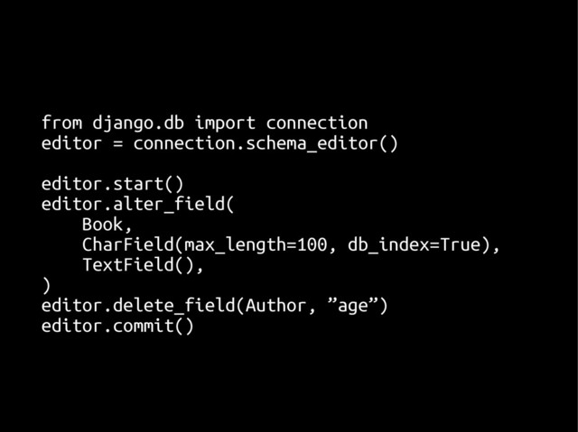 from django.db import connection
from django.db import connection
editor = connection.schema_editor()
editor = connection.schema_editor()
editor.start()
editor.start()
editor.alter_field(
editor.alter_field(
Book,
Book,
CharField(max_length=100, db_index=True),
CharField(max_length=100, db_index=True),
TextField(),
TextField(),
)
)
editor.delete_field(Author, ”age”)
editor.delete_field(Author, ”age”)
editor.commit()
editor.commit()
