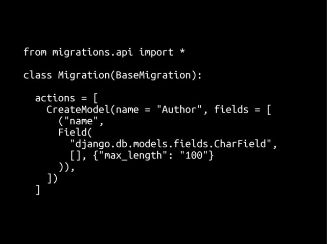from migrations.api import *
from migrations.api import *
class Migration(BaseMigration):
class Migration(BaseMigration):
actions = [
actions = [
CreateModel(name = "Author", fields = [
CreateModel(name = "Author", fields = [
("name",
("name",
Field(
Field(
"django.db.models.fields.CharField",
"django.db.models.fields.CharField",
[], {"max_length": "100"}
[], {"max_length": "100"}
)),
)),
])
])
]
]
