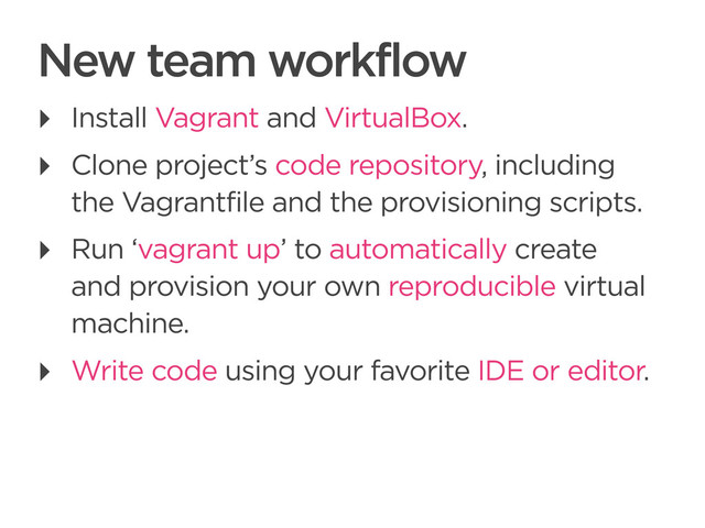 CONNECTED PERSONAL OBJECTS
5/2012
New team workflow
‣ Install Vagrant and VirtualBox.
‣ Clone project’s code repository, including
the Vagrantfile and the provisioning scripts.
‣ Run ‘vagrant up’ to automatically create
and provision your own reproducible virtual
machine.
‣ Write code using your favorite IDE or editor.

